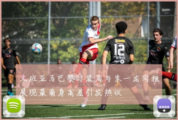 文班亚马巴黎时装周与朱一龙同框展现最萌身高差引发热议