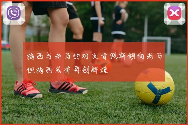 梅西与老马的对决肯佩斯倾向老马但梅西或将再创辉煌