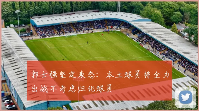 郭士强坚定表态：本土球员将全力出战不考虑归化球员