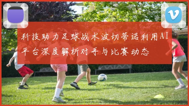 科技助力足球战术波切蒂诺利用AI平台深度解析对手与比赛动态