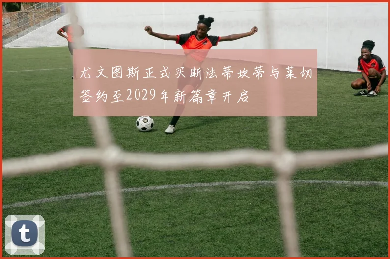尤文图斯正式买断法蒂坎蒂与莱切签约至2029年新篇章开启