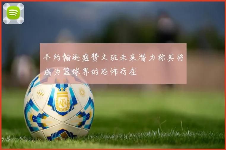 乔约翰逊盛赞文班未来潜力称其将成为篮球界的恐怖存在