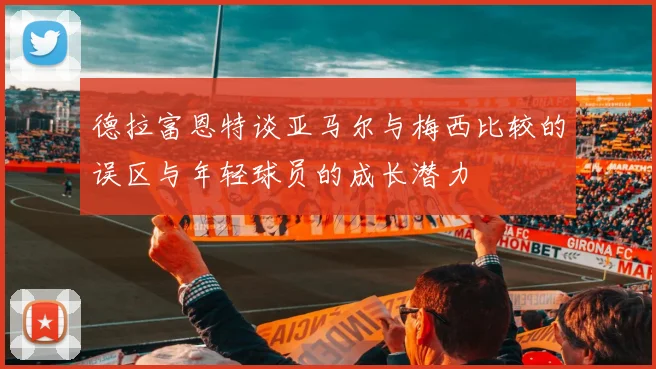 德拉富恩特谈亚马尔与梅西比较的误区与年轻球员的成长潜力