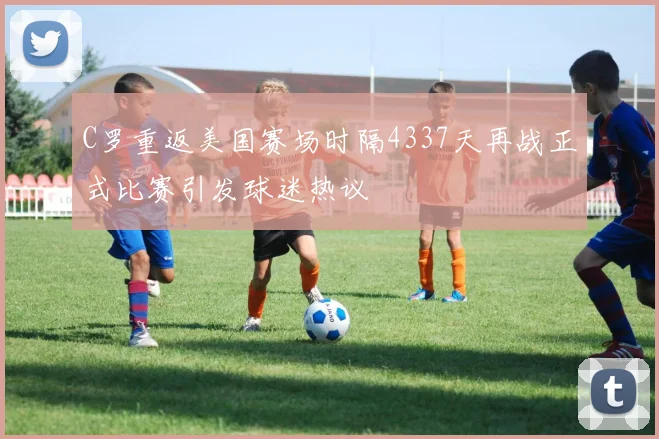 C罗重返美国赛场时隔4337天再战正式比赛引发球迷热议
