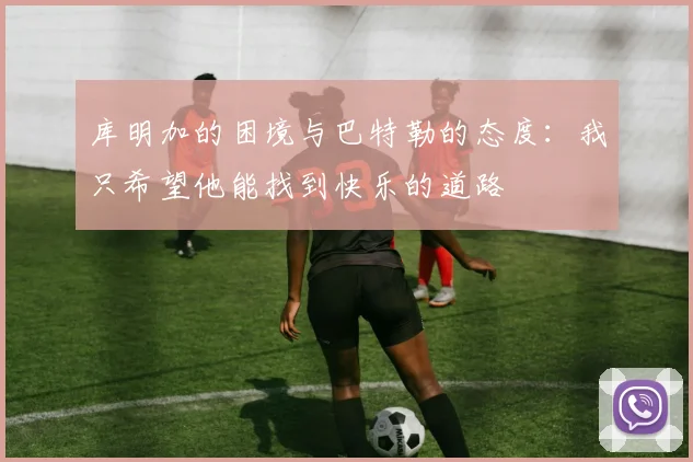 库明加的困境与巴特勒的态度：我只希望他能找到快乐的道路