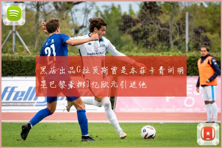 黑店出品G拉莫斯曾是本菲卡青训明星巴黎豪掷1亿欧元引进他