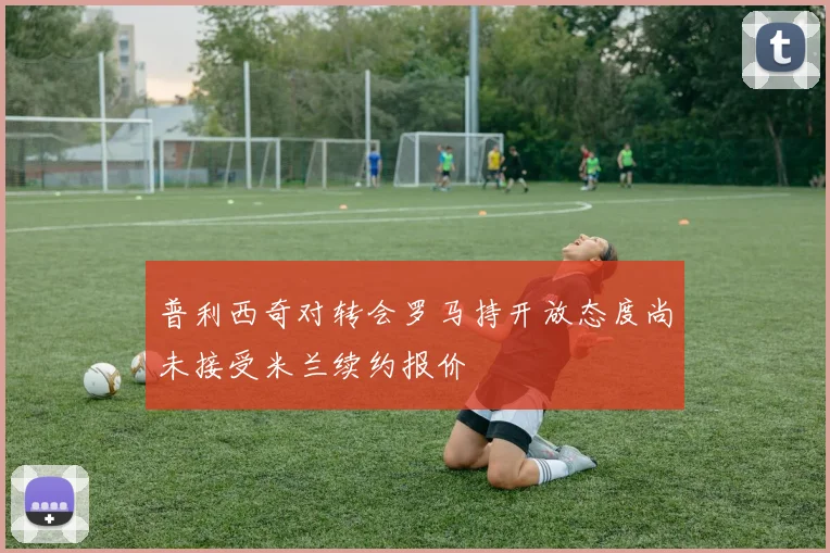 普利西奇对转会罗马持开放态度尚未接受米兰续约报价