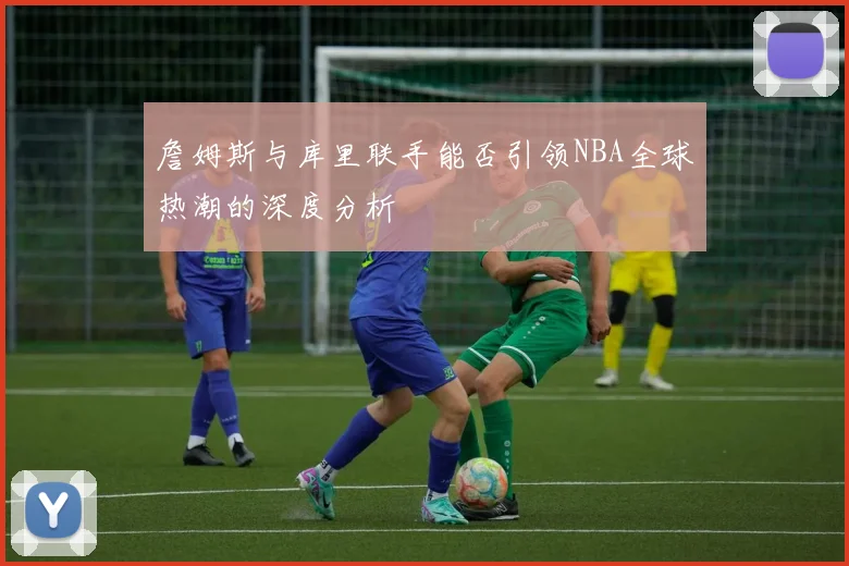 詹姆斯与库里联手能否引领NBA全球热潮的深度分析