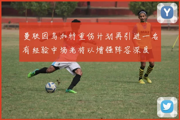 曼联因乌加特重伤计划再引进一名有经验中场老将以增强阵容深度