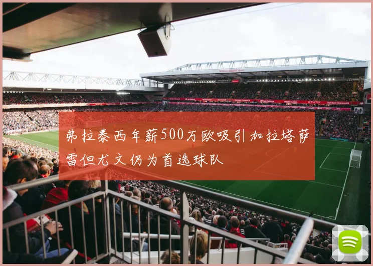 弗拉泰西年薪500万欧吸引加拉塔萨雷但尤文仍为首选球队
