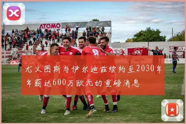 尤文图斯与伊尔迪兹续约至2030年年薪达600万欧元的重磅消息