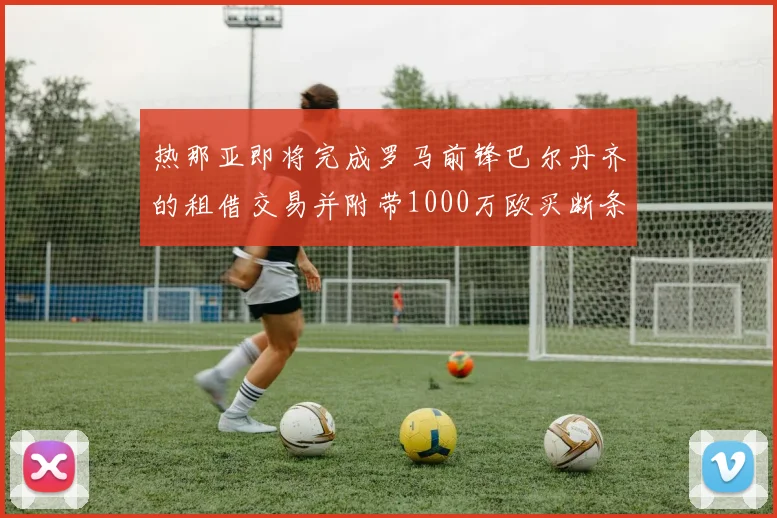 热那亚即将完成罗马前锋巴尔丹齐的租借交易并附带1000万欧买断条款