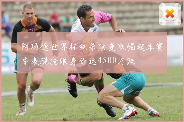 阿玛德世界杯绝杀助曼联崛起本赛季表现抢眼身价达4500万欧