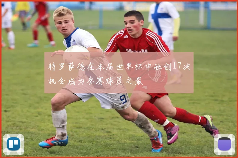 特罗萨德在本届世界杯中独创17次机会成为参赛球员之最