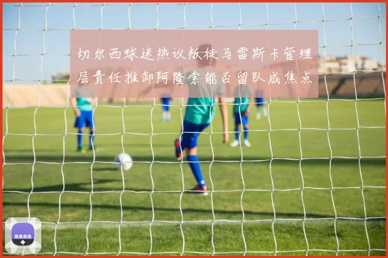 切尔西球迷热议叛徒马雷斯卡管理层责任推卸阿隆索能否留队成焦点