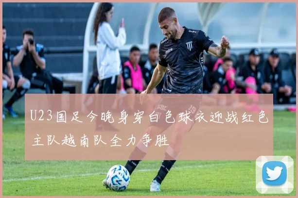 U23国足今晚身穿白色球衣迎战红色主队越南队全力争胜
